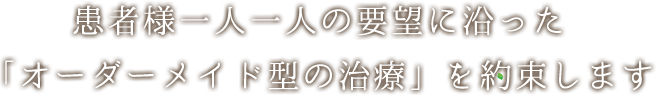 患者様一人一人の要望に沿った 「オーダーメイド型の治療」を約束します